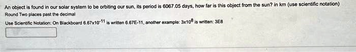 An object is found in our solar system to be orbiting our sun, its period is 6067.05 days, how far is this object from the sun? in km (use scientific notation)
Round Two places past the decimal
Use Scientific Notation: On Blackboard 6.67x10^-11 is written 6.67E-11, another example: 3x10^8 is written: 3E8