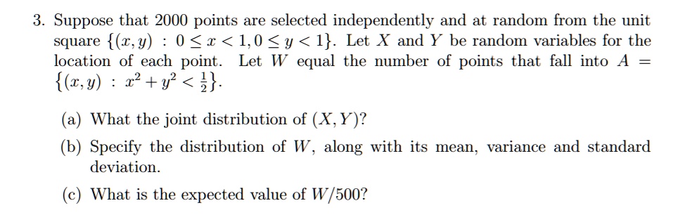 3. Suppose that 2000 points are selected independently and at random from the unit square (x,y) : 0 <= x < 1, 0 <= y < 1. Let X and Y be random variables for the location of each point. Let W equal the number of points that fall into A = (x,y) : x^2 + y^2 < 1/2. (a) What the joint distribution of (X,Y)? (b) Specify the distribution of W, along with its mean, variance and standard deviation. (c) What is the expected value of W/500?