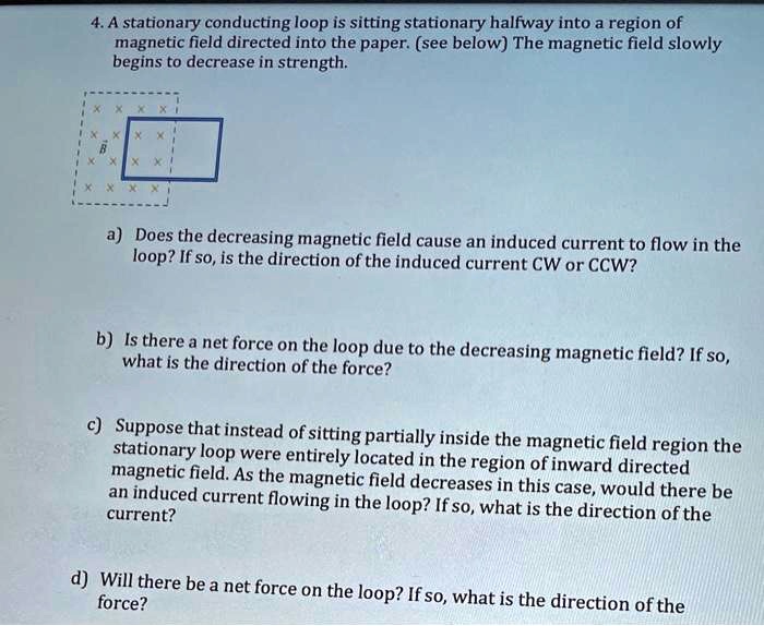 4. A stationary conducting loop is sitting stationary halfway into a region of magnetic field directed into the paper. (see below) The magnetic field slowly begins to decrease in strength.
a) Does the decreasing magnetic field cause an induced current to flow in the loop? If so, is the direction of the induced current CW or CCW?
b) Is there a net force on the loop due to the decreasing magnetic field? If so, what is the direction of the force?
c) Suppose that instead of sitting partially inside the magnetic field region the stationary loop were entirely located in the region of inward directed magnetic field. As the magnetic field decreases in this case, would there be an induced current flowing in the loop? If so, what is the direction of the current?
d) Will there be a net force on the loop? If so, what is the direction of the force?