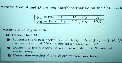 Assume that A and B are two portfolios that lie on the SML with
= 6%
= 12%
= 0.5
= 1.5
= 8%
= 15%
Assume that = 10%.
1. Derive the SML.
2. Suppose there is a portfolio C with = 2 and = 14%. What can we conclude? Why is this information useful?
3. Determine the quantity of systematic risk in A, B, and M, respectively.
4. Determine whether A and B are efficient portfolios.