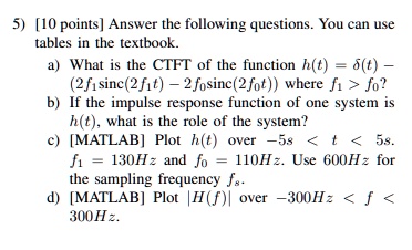 5) [10 points] Answer the following questions. You can use tables in the textbook.a) What is the CTFT of the function h(t) = δ(t) - (2f1sinc(2f1t) - 2f0sinc(2f0t)) where f1 > f0?b) If the impulse response function of one system is h(t), what is the role of the system?c) [MATLAB] Plot h(t) over -5s < t < 5s. f1 = 130Hz and f0 = 110Hz. Use 600Hz for the sampling frequency fs.d) [MATLAB] Plot H(f) over -300Hz < f < 300Hz.