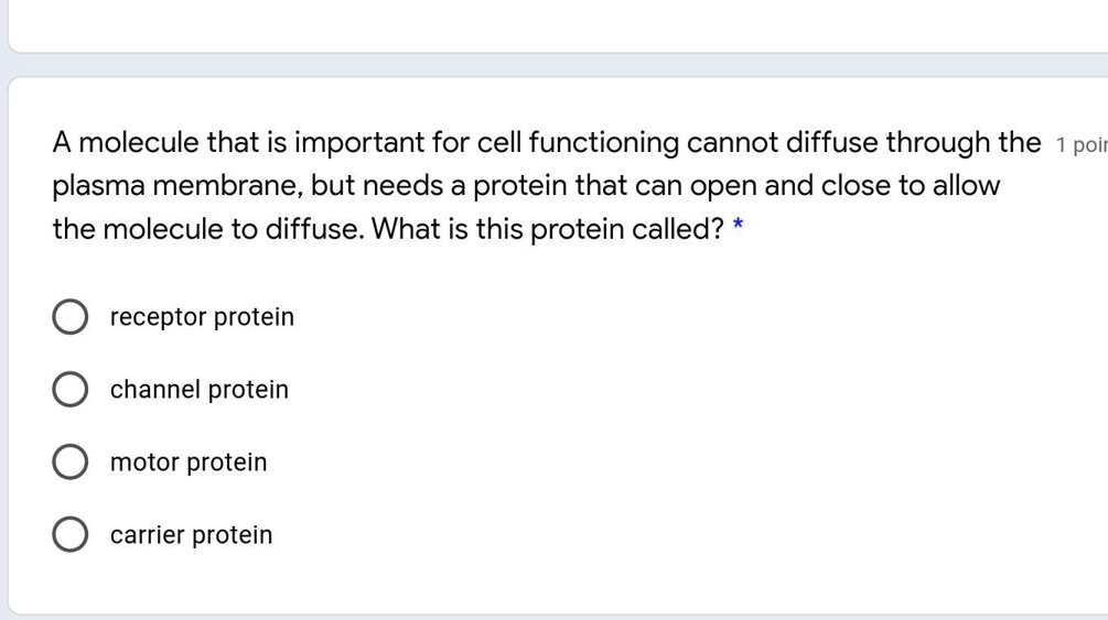 A molecule that is important for cell functioning cannot diffuse through the plasma membrane, but needs a protein that can open and close to allow the molecule to diffuse. What is this protein called?
receptor protein
channel protein
motor protein
carrier protein