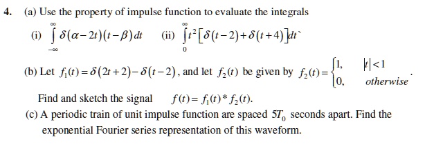 4. (a) Use the property of impulse function to evaluate the integrals
(i) ???? ?(??2t)(t??) dt  (ii) ??? t²[?(t?2)+?(t+4)]dt
(b) Let f?(t) = ?(2t+2) ? ?(t?2), and let f?(t) be given by f?(t) =  1, |t| < 1; 0, otherwise.
Find and sketch the signal f(t) = f?(t) * f?(t).
(c) A periodic train of unit impulse function are spaced 5T? seconds apart. Find the exponential Fourier series representation of this waveform.