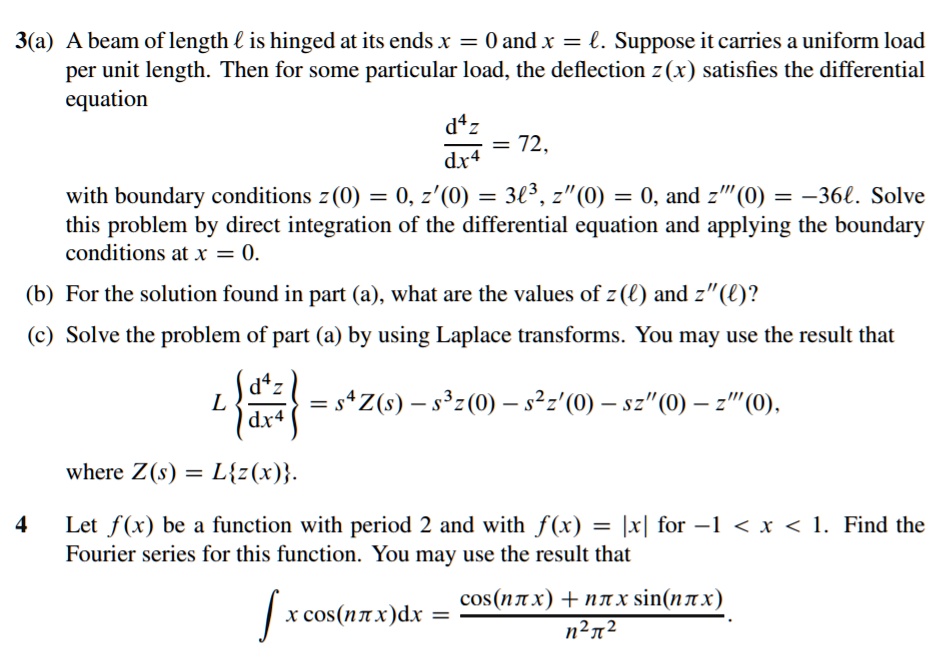 3(a) A beam of length ? is hinged at its ends x = 0 and x = ?. Suppose it carries a uniform load per unit length. Then for some particular load, the deflection z(x) satisfies the differential equation

d^4z/dx^4 = 72,

with boundary conditions z(0) = 0, z'(0) = 3?^3, z”(0) = 0, and z”'(0) = -36?. Solve this problem by direct integration of the differential equation and applying the boundary conditions at x = 0.

(b) For the solution found in part (a), what are the values of z(?) and z”(?)?

(c) Solve the problem of part (a) by using Laplace transforms. You may use the result that

Ld^4z/dx^4 = s^4 Z(s) - s^3 z(0) - s^2 z'(0) - s z”(0) - z”'(0),

where Z(s) = Lz(x).

4 Let f(x) be a function with period 2 and with f(x) = |x| for -1 < x < 1. Find the Fourier series for this function. You may use the result that

? x cos(n?x) dx = [cos(n?x) + n?x sin(n?x)] / (n^2 ?^2).