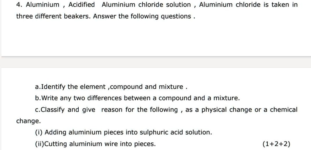 4. Aluminium, Acidified Aluminium chloride solution, Aluminium chloride is taken in
three different beakers. Answer the following questions.
a.Identify the element, compound and mixture.
b.Write any two differences between a compound and a mixture.
c.Classify and give reason for the following, as a physical change or a chemical
change.
(i) Adding aluminium pieces into sulphuric acid solution.
(ii)Cutting aluminium wire into pieces.
(1+2+2)