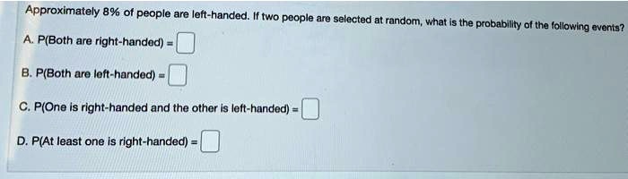Approximately 8% of people are left-handed. If two people are selected at random, what is the probability of the following events?
A. P(Both are right-handed) =
B. P(Both are left-handed) =
C. P(One is right-handed and the other is left-handed) =
D. P(At least one is right-handed) =