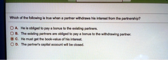 Which of the following is true when a partner withdraws his interest from the partnership?
A. He is obliged to pay a bonus to the existing partners.
B. The existing partners are obliged to pay a bonus to the withdrawing partner.
C. He must get the book-value of his interest.
D. The partner's capital account will be closed.