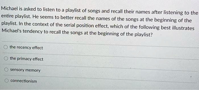 Michael is asked to listen to a playlist of songs and recall their names after listening to the
entire playlist. He seems to better recall the names of the songs at the beginning of the
playlist. In the context of the serial position effect, which of the following best illustrates
Michael's tendency to recall the songs at the beginning of the playlist?
the recency effect
the primacy effect
sensory memory
connectionism