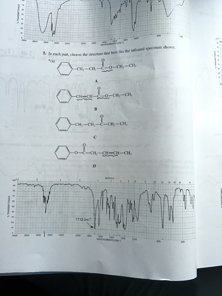 5. In each part, choose the structure that best fits the infrared spectrum shown.
*(a)
-CH2-CH2-C(=O)-O-CH2-CH3
A
-CH=CH-C(=O)-O-CH2-CH3
B
-CH2-CH2-C(=O)-CH2-CH3
C
-O-C(=O)-CH2-CH=CH-CH3
D
1712 cm-1