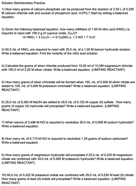 Solution Stoichiometry Practice:

1) How many grams of calcium phosphate can be produced from the reaction of 2.50 L of 0.250 M calcium chloride with and excess of phosphoric acid, H3PO4? Start by writing a balanced equation.

2) Given the following balanced equation, how many milliliters of 1.50 M nitric acid (HNO3) is required to react with 100.0 g of cuprous oxide, Cu2O?
14 HNO3 + 3 Cu2O —> 6 Cu(NO3)2 + 2 NO + 7 H2O

3) 60.5 mL of HNO3 are required to react with 25.0 mL of a 1.00 M barium hydroxide solution. Write a balanced equation. Find the molarity of the nitric acid solution

4) Calculate the grams of silver chloride produced from 10.00 ml of 10.0M magnesium chloride with 100.0 ml of 2.20 M silver nitrate. Write a balanced equation. (LIMITING REACTANT)

5) How many grams of silver chromate will be formed when 150. mL of 0.500 M silver nitrate are added to 100. mL of 0.400 M potassium chromate? Write a balanced equation. (LIMITING REACTANT)

6) 25.0 mL of 0.350 M NaOH are added to 45.0 mL of 0.125 M copper (II) sulfate. How many grams of copper (II) hydroxide will precipitate? Write a balanced equation. (LIMITING REACTANT)

7) What volume of 0.496 M HCl is required to neutralize 20.0 mL of 0.809 M sodium hydroxide? Write a balanced equation.

8) How many mL of 0.715 M HCl is required to neutralize 1.25 grams of sodium carbonate? Write a balanced equation.

9) How many grams of magnesium hydroxide will precipitate if 25.0 mL of 0.235 M magnesium nitrate are combined with 30.0 mL of 0.260 M potassium hydroxide? Write a balanced equation. (LIMITING REACTANT)

10) 60.0 mL of 0.322 M potassium iodide are combined with 20.0 mL of 0.530 M lead (II) nitrate. How many grams of lead (II) iodide will precipitate? Write a balanced equation. (LIMITING REACTANT)