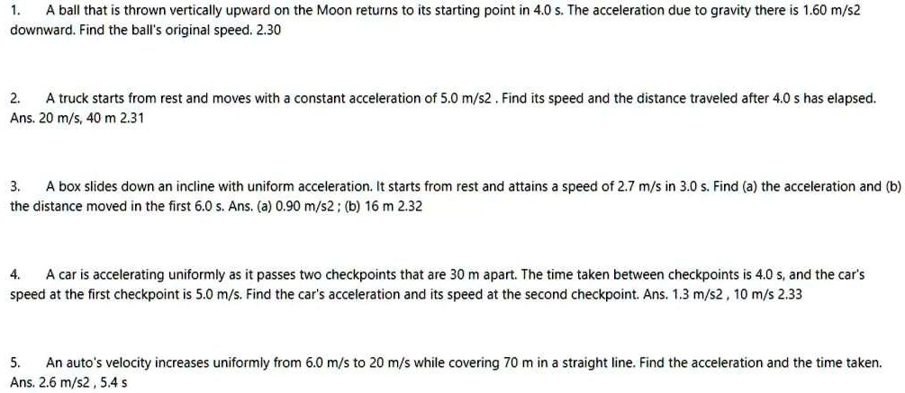 1. A ball that is thrown vertically upward on the Moon returns to its starting point in 4.0 s. The acceleration due to gravity there is 1.60 m/s2 downward. Find the ball's original speed. 2.30

2. A truck starts from rest and moves with a constant acceleration of 5.0 m/s2 . Find its speed and the distance traveled after 4.0 s has elapsed. Ans. 20 m/s, 40 m 2.31

3. A box slides down an incline with uniform acceleration. It starts from rest and attains a speed of 2.7 m/s in 3.0 s. Find (a) the acceleration and (b) the distance moved in the first 6.0 s. Ans. (a) 0.90 m/s2 ; (b) 16 m 2.32

4. A car is accelerating uniformly as it passes two checkpoints that are 30 m apart. The time taken between checkpoints is 4.0 s, and the car's speed at the first checkpoint is 5.0 m/s. Find the car's acceleration and its speed at the second checkpoint. Ans. 1.3 m/s2 , 10 m/s 2.33

5. An auto's velocity increases uniformly from 6.0 m/s to 20 m/s while covering 70 m in a straight line. Find the acceleration and the time taken. Ans. 2.6 m/s2 , 5.4 s