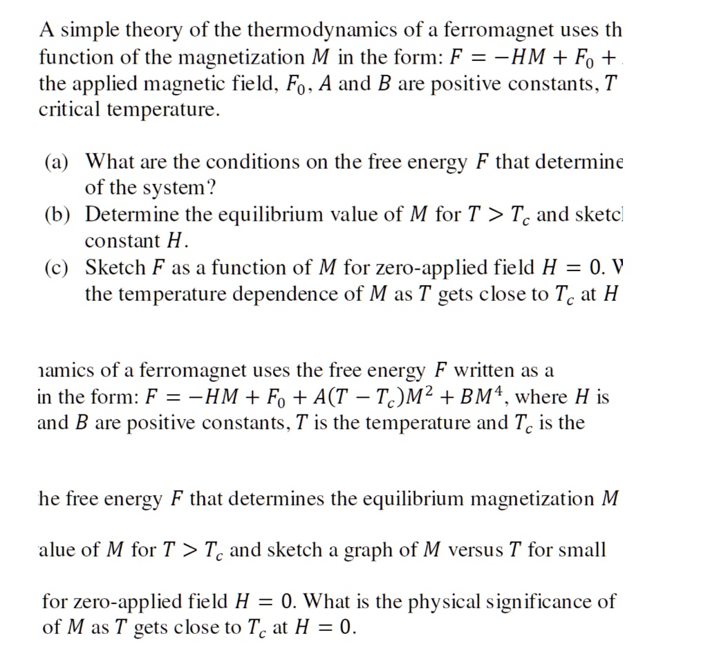 A simple theory of the thermodynamics of a ferromagnet uses the free energy F written as a function of the magnetization M in the form: F = ?HM + F0 + A(T ? Tc)M^2 + BM^4, where H is the applied magnetic field, F0, A and B are positive constants, T is the temperature and Tc is the critical temperature. (a) What are the conditions on the free energy F that determines the equilibrium magnetization M of the system? (b) Determine the equilibrium value of M for T > Tc and sketch a graph of M versus T for small constant H. (c) Sketch F as a function of M for zero-applied field H = 0. What is the physical significance of the temperature dependence of M as T gets close to Tc at H = 0.