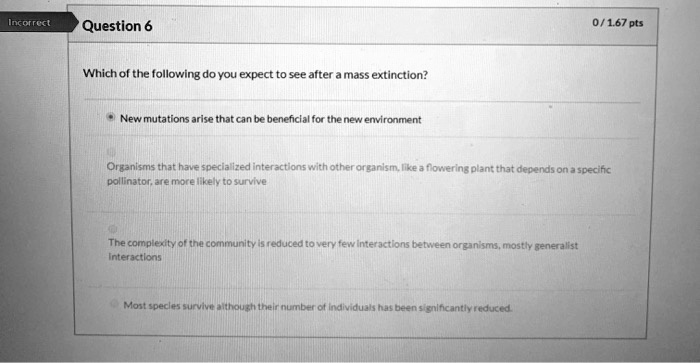 Question 6
Which of the following do you expect to see after a mass extinction?
New mutations arise that can be beneficial for the new environment
Organisms that have specialized interactions with other organism, like a flowering plant that depends on a specific pollinator, are more likely to survive
The complexity of the community is reduced to very few interactions between organisms, mostly generalist interactions
Most species survive although their number of individuals has been significantly reduced.