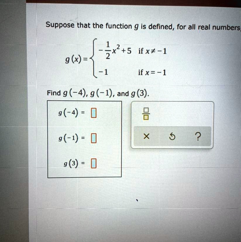 Suppose that the function g is defined, for all real numbers,

g(x) = 
-1/2 x^2 + 5 if x ? -1
-1 if x = -1

Find g(-4), g(-1), and g(3).
g(-4) =
g(-1) =
g(3) =