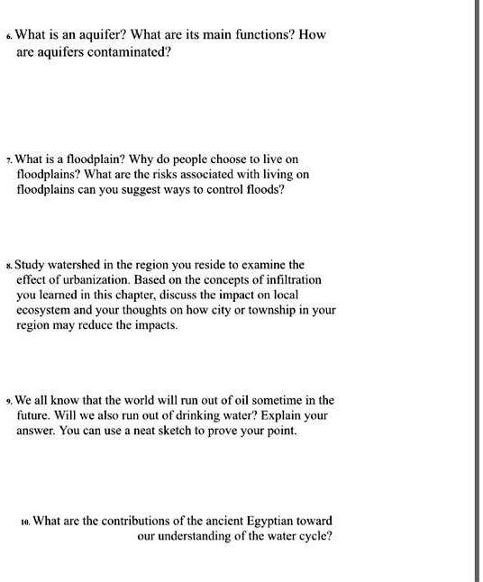 6. What is an aquifer? What are its main functions? How are aquifers contaminated?

7. What is a floodplain? Why do people choose to live on floodplains? What are the risks associated with living on floodplains can you suggest ways to control floods?

8. Study watershed in the region you reside to examine the effect of urbanization. Based on the concepts of infiltration you learned in this chapter, discuss the impact on local ecosystem and your thoughts on how city or township in your region may reduce the impacts.

9. We all know that the world will run out of oil sometime in the future. Will we also run out of drinking water? Explain your answer. You can use a neat sketch to prove your point.

10. What are the contributions of the ancient Egyptian toward our understanding of the water cycle?