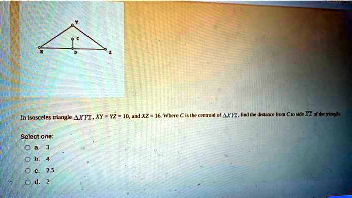 In isosceles triangle XYZ, XY = YZ = 10, and XZ = 16. Where C is the centroid of XYZ, find the distance from C to side XY of the triangle
Select one:
a. 3
b. 4
c. 2.5
d. 2
