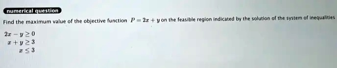 numerical question
Find the maximum value of the objective function P = 2x + y on the feasible region indicated by the solution of the system of inequalities
2x - y ≥ 0
x + y ≥ 3
x ≤ 3