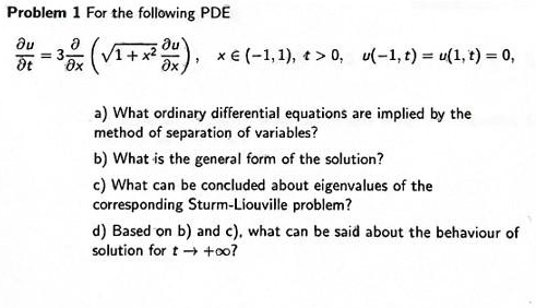 Problem 1 For the following PDE
fracpartial upartial t = 3 fracpartialpartial x left( sqrt1 + x^2 fracpartial upartial x ight), x in (-1, 1), t > 0, u(-1, t) = u(1, t) = 0,
a) What ordinary differential equations are implied by the
method of separation of variables?
b) What is the general form of the solution?
c) What can be concluded about eigenvalues of the
corresponding Sturm-Liouville problem?
d) Based on b) and c), what can be said about the behaviour of
solution for t 	o +infty?