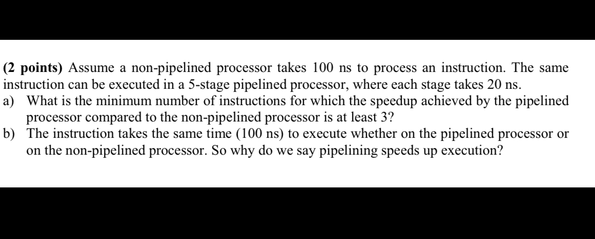 Assume a non-pipelined processor takes 100 ns to process an instruction. The same instruction can be executed in a 5-stage pipelined processor, where each stage takes 20 ns.
a) What is the minimum number of instructions for which the speedup achieved by the pipelined processor compared to the non-pipelined processor is at least 3?
b) The instruction takes the same time (100 ns) to execute whether on the pipelined processor or on the non-pipelined processor. So why do we say pipelining speeds up execution?