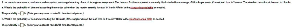 A car manufacturer uses a continuous review system to manage inventory of one of its engine's component. The demand for the component is normally distributed with an average of 51 units per week. Current lead time is 2 weeks. The standard deviation of demand is 13 units.
a. What is the probability of demand exceeding the reorder point when the reorder quantity is set at 143 units? Refer to the standard normal table as needed.
The probability is %. (Enter your response rounded to two decimal places.)
b. What is the probability of demand exceeding the 143 units, if the supplier delays the lead time to 3 weeks? Refer to the standard normal table as needed.
The probability is %. (Enter your response rounded to two decimal places.)