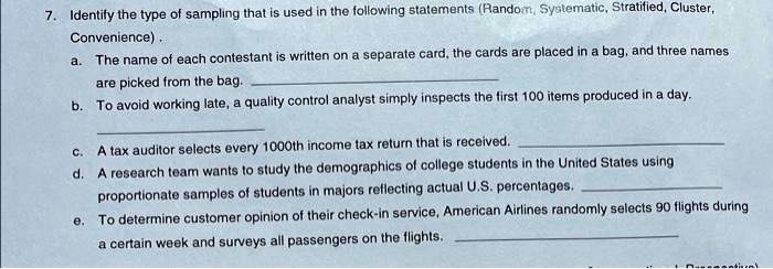 7. Identify the type of sampling that is used in the following statements (Random, Systematic, Stratified, Cluster,
Convenience).
a. The name of each contestant is written on a separate card, the cards are placed in a bag, and three names
are picked from the bag.
b. To avoid working late, a quality control analyst simply inspects the first 100 items produced in a day.
c. A tax auditor selects every 1000th income tax return that is received.
d. A research team wants to study the demographics of college students in the United States using
proportionate samples of students in majors reflecting actual U.S. percentages.
e. To determine customer opinion of their check-in service, American Airlines randomly selects 90 flights during
a certain week and surveys all passengers on the flights.