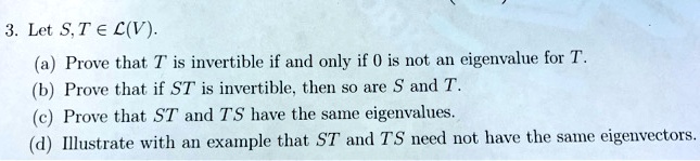 3. Let S, T ? ?(V).
(a) Prove that T is invertible if and only if 0 is not an eigenvalue for T.
(b) Prove that if ST is invertible, then so are S and T.
(c) Prove that ST and TS have the same eigenvalues.
(d) Illustrate with an example that ST and TS need not have the same eigenvectors.