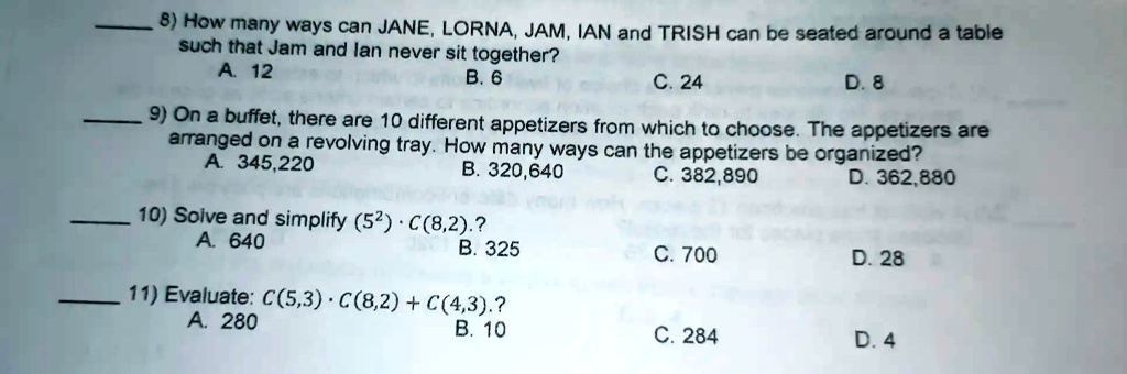 8) How many ways can JANE, LORNA, JAM, IAN and TRISH can be seated around a table such that Jam and Ian never sit together?
A. 12
B. 6
C. 24
D. 8
9) On a buffet, there are 10 different appetizers from which to choose. The appetizers are arranged on a revolving tray. How many ways can the appetizers be organized?
A. 345,220
B. 320,640
C. 382,890
D. 362,880
10) Solve and simplify (5^2) · C(8,2)?
A. 640
B. 325
C. 700
D. 28
11) Evaluate: C(5,3) · C(8,2) + C(4,3)?
A. 280
B. 10
C. 284
D. 4