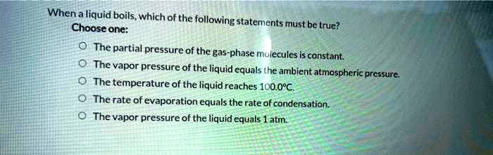 When a liquid boils, which of the following statements must be true? Choose one: ? The partial pressure of the gas-phase molecules is constant. ? The vapor pressure of the liquid equals the ambient atmospheric pressure. ? The temperature of the liquid reaches 100.0°C. ? The rate of evaporation equals the rate of condensation. ? The vapor pressure of the liquid equals 1 atm.