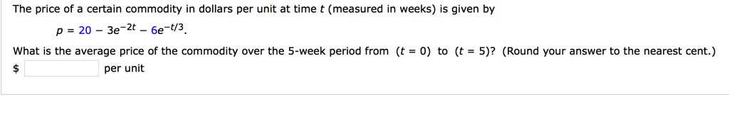 The price of a certain commodity in dollars per unit at time t (measured in weeks) is given by
p = 20 - 3e^-2t - 6e^-t/3.
What is the average price of the commodity over the 5-week period from (t = 0) to (t = 5)? (Round your answer to the nearest cent.)
per unit