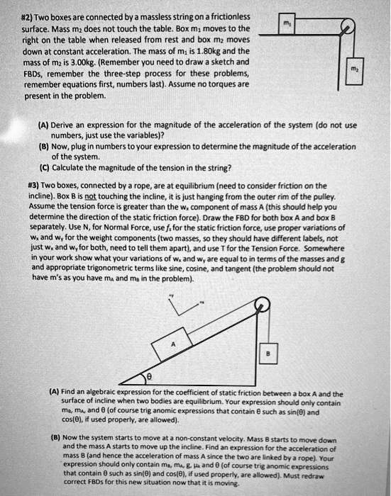 #2) Two boxes are connected by a massless string on a frictionless
surface. Mass m2 does not touch the table. Box m1 moves to the
right on the table when released from rest and box m2 moves
down at constant acceleration. The mass of m1 is 1.80kg and the
mass of m2 is 3.00kg. (Remember you need to draw a sketch and
FBDs, remember the three-step process for these problems,
remember equations first, numbers last). Assume no torques are
present in the problem.

(A) Derive an expression for the magnitude of the acceleration of the system (do not use
numbers, just use the variables)?
(B) Now, plug in numbers to your expression to determine the magnitude of the acceleration
of the system.
(C) Calculate the magnitude of the tension in the string?

#3) Two boxes, connected by a rope, are at equilibrium (need to consider friction on the
incline). Box B is not touching the incline, it is just hanging from the outer rim of the pulley.
Assume the tension force is greater than the wx component of mass A (this should help you
determine the direction of the static friction force). Draw the FBD for both box A and box B
separately. Use N, for Normal Force, use fs for the static friction force, use proper variations of
wx and wy for the weight components (two masses, so they should have different labels, not
just wx and wy for both, need to tell them apart), and use T for the Tension Force. Somewhere
in your work show what your variations of wx and wy are equal to in terms of the masses and g
and appropriate trigonometric terms like sine, cosine, and tangent (the problem should not
have m's as you have mA and mB in the problem).

(A) Find an algebraic expression for the coefficient of static friction between a box A and the
surface of incline when two bodies are equilibrium. Your expression should only contain
mB, mA, and ? (of course trig anomic expressions that contain ? such as sin(?) and
cos(?), if used properly, are allowed).

(B) Now the system starts to move at a non-constant velocity. Mass B starts to move down
and the mass A starts to move up the incline. Find an expression for the acceleration of
mass B (and hence the acceleration of mass A since the two are linked by a rope). Your
expression should only contain mB, mA, g, ?k and ? (of course trig anomic expressions
that contain ? such as sin(?) and cos(?), if used properly, are allowed). Must redraw
correct FBDs for this new situation now that it is moving.