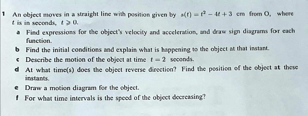 1 An object moves in a straight line with position given by s(t) = t^2 - 4t + 3 cm from O, where
t is in seconds, t ≥ 0.
a Find expressions for the object's velocity and acceleration, and draw sign diagrams for each
function.
b Find the initial conditions and explain what is happening to the object at that instant.
c Describe the motion of the object at time t = 2 seconds.
d At what time(s) does the object reverse direction? Find the position of the object at these
instants.
e Draw a motion diagram for the object.
f For what time intervals is the speed of the object decreasing?