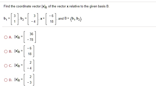 Find the coordinate vector [x]B of the vector x relative to the given basis B.
b1 = [3; 1], b2 = [3; -4], x = [-6; 18], and B = b1, b2
A. [x]B = [36; -78]
B. [x]B = [-6; 18]
C. [x]B = [2; -4]
D. [x]B = [2; -3]