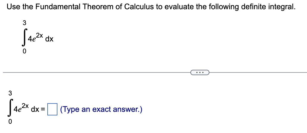 Use the Fundamental Theorem of Calculus to evaluate the following definite integral.
[
int0^3 4 e^2 x mathrmdx
]
[
int0^3 4 e^2 x mathrmdx=square 	ext  (Type an exact answer.) 
]