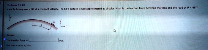 Problem 3.2.01
A car is driving over a hill at a constant velocity. The hill's surface is well approximated as circular. What is the traction force between the tires and the road at θ = 48^∘? 
Answer:
The traction force =  mg.
the tolerance is +/-4%