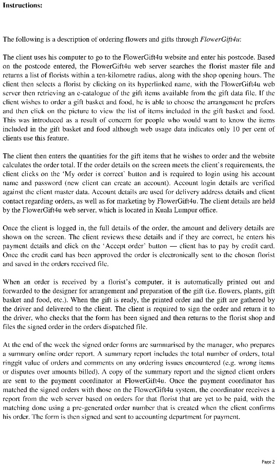Instructions:

The following is a description of ordering flowers and gifts through FlowerGift4u:

The client uses his computer to go to the FlowerGift4u website and enter his postcode. Based on the postcode entered, the FlowerGift4u web server searches the florist master file and returns a list of florists within a ten-kilometre radius, along with the shop opening hours. The client then selects a florist by clicking on its hyperlinked name, with the FlowerGift4u web server then retrieving an e-catalogue of the gift items available from the gift data file. If the client wishes to order a gift basket and food, he is able to choose the arrangement he prefers and then click on the picture to view the list of items included in the gift basket and food. This was introduced as a result of concern for people who would want to know the items included in the gift basket and food although web usage data indicates only 10 per cent of clients use this feature.

The client then enters the quantities for the gift items that he wishes to order and the website calculates the order total. If the order details on the screen meets the client’s requirements, the client clicks on the ‘My order is correct’ button and is required to login using his account name and password (new client can create an account). Account login details are verified against the client master data. Account details are used for delivery address details and client contact regarding orders, as well as for marketing by FlowerGift4u. The client details are held by the FlowerGift4u web server, which is located in Kuala Lumpur office.

Once the client is logged in, the full details of the order, the amount and delivery details are shown on the screen. The client reviews these details and if they are correct, he enters his payment details and click on the ‘Accept order’ button — client has to pay by credit card. Once the credit card has been approved the order is electronically sent to the chosen florist and saved in the orders received file.

When an order is received by a florist’s computer, it is automatically printed out and forwarded to the designer for arrangement and preparation of the gift (i.e. flowers, plants, gift basket and food, etc.). When the gift is ready, the printed order and the gift are gathered by the driver and delivered to the client. The client is required to sign the order and return it to the driver, who checks that the form has been signed and then returns to the florist shop and files the signed order in the orders dispatched file.

At the end of the week the signed order forms are summarised by the manager, who prepares a summary online order report. A summary report includes the total number of orders, total ringgit value of orders and comments on any ordering issues encountered (e.g. wrong items or disputes over amounts billed). A copy of the summary report and the signed client orders are sent to the payment coordinator at FlowerGift4u. Once the payment coordinator has matched the signed orders with those on the FlowerGift4u system, the coordinator receives a report from the web server based on orders for that florist that are yet to be paid, with the matching done using a pre-generated order number that is created when the client confirms his order. The form is then signed and sent to accounting department for payment.