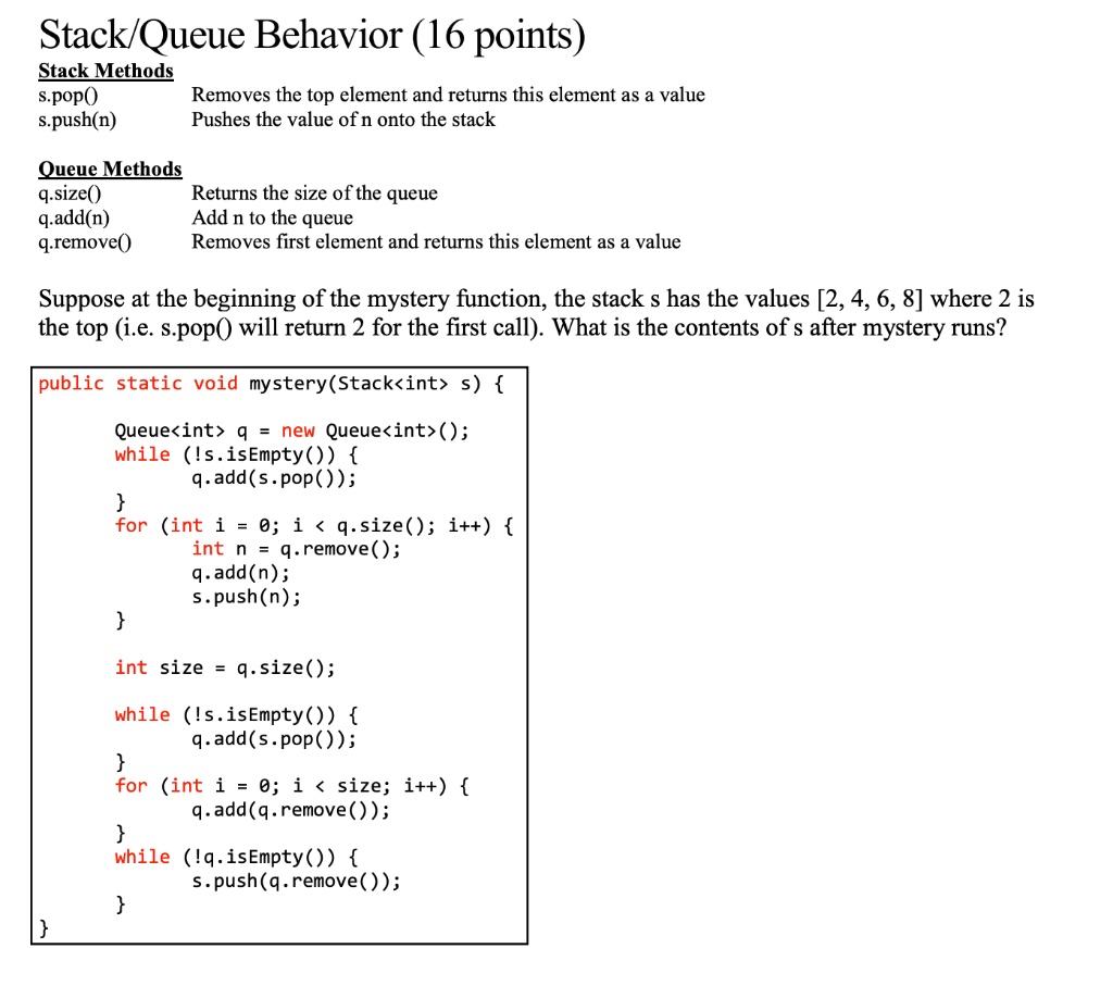Stack/Queue Behavior (16 points)
Stack Methods
s.pop()
Removes the top element and returns this element as a value
s.push(n)
Pushes the value of n onto the stack
Queue Methods
q.size()
Returns the size of the queue
q.add(n)
Add n to the queue
q.remove()
Removes first element and returns this element as a value
Suppose at the beginning of the mystery function, the stack s has the values [2, 4, 6, 8] where 2 is
the top (i.e. s.pop() will return 2 for the first call). What is the contents of s after mystery runs?
public static void mystery(Stack<int> s) 
Queue<int> q = new Queue<int>();
while (!s.isEmpty()) 
q.add(s.pop());

for (int i = 0; i < q.size(); i++) 
int n = q.remove();
q.add(n);

s.push(n);
int size = q.size();
while (!s.isEmpty()) 
q.add(s.pop());

for (int i = 0; i < size; i++) 
q.add(q.remove());

while (!q.isEmpty()) 
s.push(q.remove());

