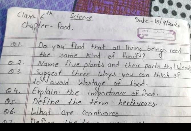 Class- 6th Science Date- 18/4/2020
Chapter-food.
01. Do you find that all living beings need
the same kind of food?
02. Name five plants and their parts that we
03. Suggest three ways you can think of
to avoid wastage of food.
04. Explain the importance of food.
05. Define the term herbivores.
06. What are carnivores
07. Define the term omnivores