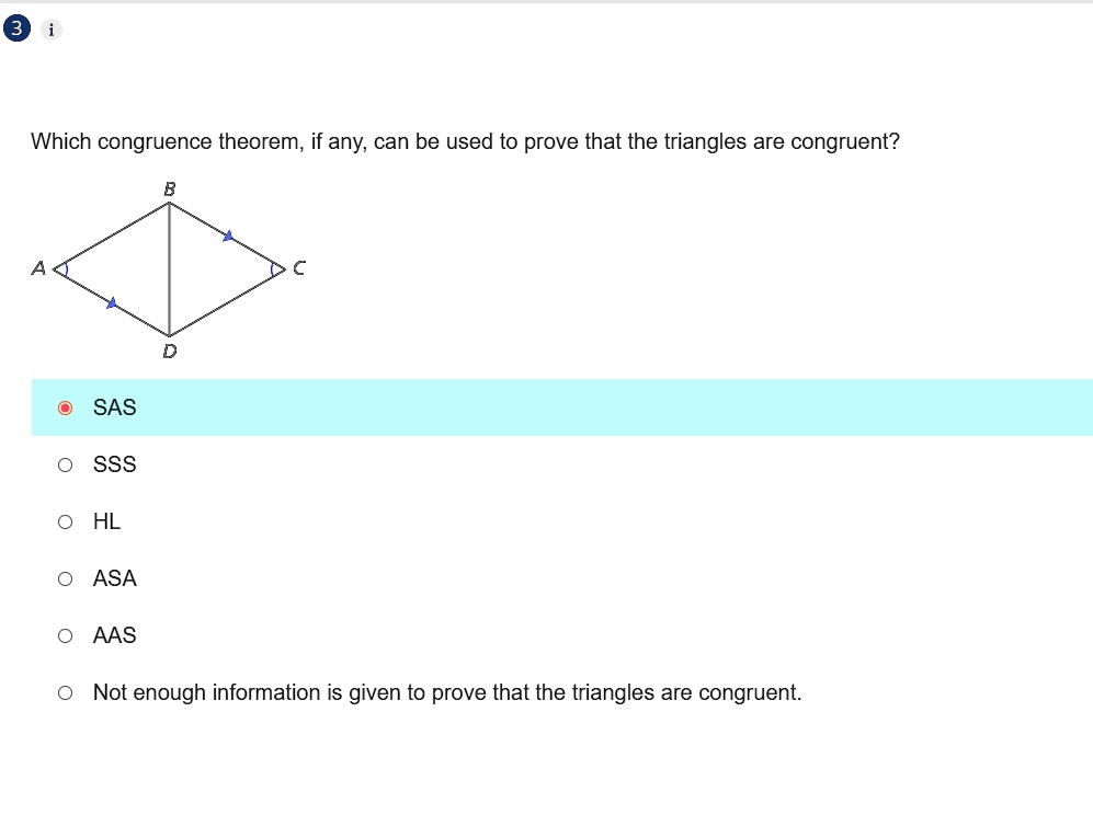 3 i
Which congruence theorem, if any, can be used to prove that the triangles are congruent?
A
B
D
C
SAS
O SSS
O HL
O ASA
O AAS
• Not enough information is given to prove that the triangles are congruent.