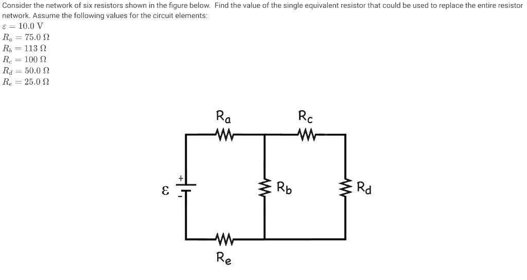Consider the network of six resistors shown in the figure below. Find the value of the single equivalent resistor that could be used to replace the entire resistor network. Assume the following values for the circuit elements:
? = 10.0 V
Ra = 75.0 ?
Rb = 113 ?
Rc = 100 ?
Rd = 50.0 ?
Re = 25.0 ?

Ra
Rc
Rb
Rd
Re