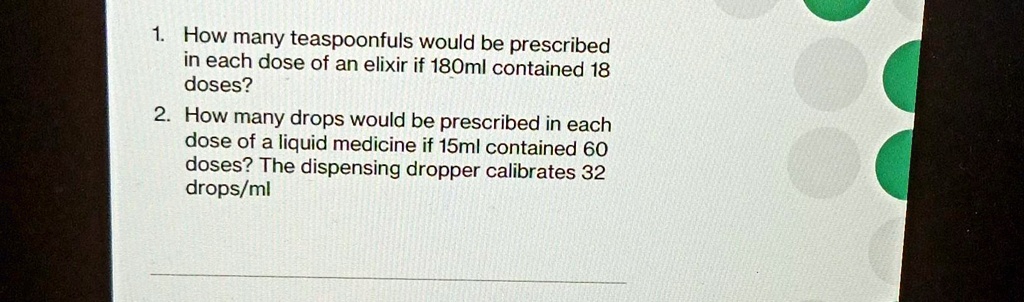 1. How many teaspoonfuls would be prescribed
in each dose of an elixir if 180ml contained 18
doses?
2. How many drops would be prescribed in each
dose of a liquid medicine if 15ml contained 60
doses? The dispensing dropper calibrates 32
drops/ml