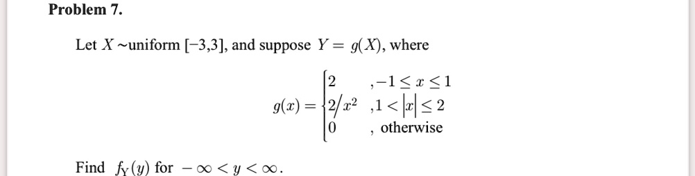 Problem 7.
Let X  uniform [-3,3], and suppose Y = g(X), where

    g(x) = 
    2     , -1 ≤ x ≤ 1 
    
    2/x^2     , 1 < |x| ≤ 2 
    
    0     , otherwise

Find fY(y) for -∞ < y < ∞.