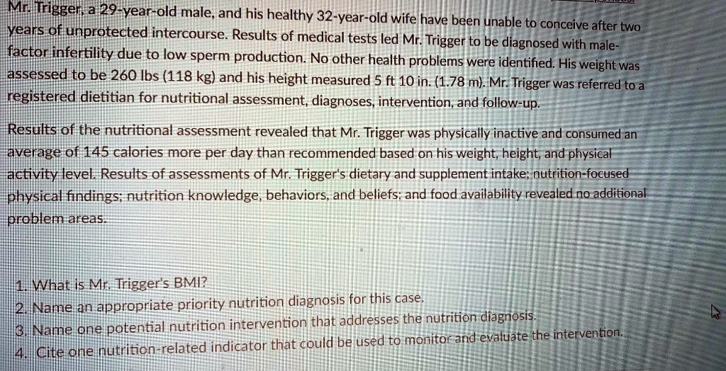 Mr. Trigger, a 29-year-old male, and his healthy 32-year-old wife have been unable to conceive after two
years of unprotected intercourse. Results of medical tests led Mr. Trigger to be diagnosed with male-
factor infertility due to low sperm production. No other health problems were identified. His weight was
assessed to be 260 lbs (118 kg) and his height measured 5 ft 10 in. (1.78 m). Mr. Trigger was referred to a
registered dietitian for nutritional assessment, diagnoses, intervention, and follow-up.
Results of the nutritional assessment revealed that Mr. Trigger was physically inactive and consumed an
average of 145 calories more per day than recommended based on his weight, height, and physical
activity level. Results of assessments of Mr. Trigger's dietary and supplement intake; nutrition-focused
physical findings; nutrition knowledge, behaviors, and beliefs; and food availability revealed no additional
problem areas.
1. What is Mr. Trigger's BMI?
2. Name an appropriate priority nutrition diagnosis for this case.
3. Name one potential nutrition intervention that addresses the nutrition diagnosis.
4. Cite one nutrition-related indicator that could be used to monitor and evaluate the intervention.