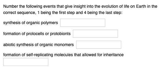 Number the following events that give insight into the evolution of life on Earth in the
correct sequence, 1 being the first step and 4 being the last step:
synthesis of organic polymers
formation of protocells or protobionts
abiotic synthesis of organic monomers
formation of self-replicating molecules that allowed for inheritance