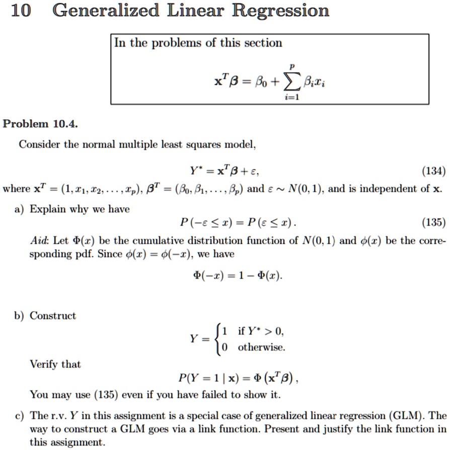 10 Generalized Linear Regression
In the problems of this section
𝐱^T β = β0 + ∑i=1^p  xi
Problem 10.4.
Consider the normal multiple least squares model,
𝐘^* = 𝐱^T β + ϵ,
(134)
where 𝐱^T = (1, x1, x2, …, xp), β^T = (β0, β1, …, ) and ϵ∼ N(0, 1), and is independent of 𝐱.
a) Explain why we have
P(-ϵ≤ x) = P(ϵ≤ x).
(135)
Aid: Let Φ(x) be the cumulative distribution function of N(0, 1) and ϕ(x) be the corresponding pdf. Since ϕ(x) = ϕ(-x), we have
Φ(-x) = 1 - Φ(x).
b) Construct
Verify that
Y =  1    if  Y^* > 0, 
 0    otherwise.
P(Y = 1 | 𝐱) = Φ(𝐱^T β),
You may use (135) even if you have failed to show it.
c) The r.v. Y in this assignment is a special case of generalized linear regression (GLM). The way to construct a GLM goes via a link function. Present and justify the link function in this assignment.