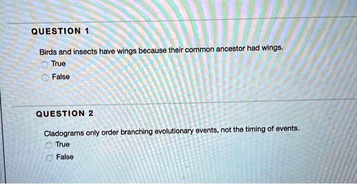 QUESTION 1
Birds and insects have wings because their common ancestor had wings.
True
False

QUESTION 2
Cladograms only order branching evolutionary events, not the timing of events.
True
False