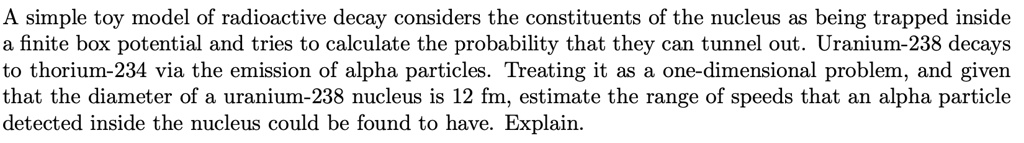 A simple toy model of radioactive decay considers the constituents of the nucleus as being trapped inside a finite box potential and tries to calculate the probability that they can tunnel out. Uranium-238 decays to thorium-234 via the emission of alpha particles. Treating it as a one-dimensional problem, and given that the diameter of a uranium-238 nucleus is 12 fm, estimate the range of speeds that an alpha particle detected inside the nucleus could be found to have. Explain.