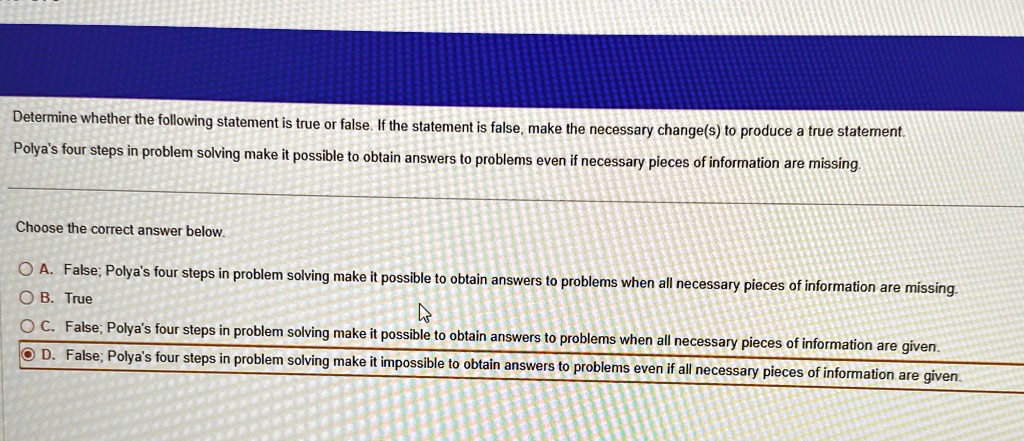 Determine whether the following statement is true or false. If the statement is false, make the necessary change(s) to produce a true statement.
Polya's four steps in problem solving make it possible to obtain answers to problems even if necessary pieces of information are missing.
Choose the correct answer below.
A. False; Polya's four steps in problem solving make it possible to obtain answers to problems when all necessary pieces of information are missing.
B. True
C. False; Polya's four steps in problem solving make it possible to obtain answers to problems when all necessary pieces of information are given.
D. False; Polya's four steps in problem solving make it impossible to obtain answers to problems even if all necessary pieces of information are given.