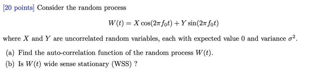 Consider the random process

W(t) = X cos(2?f0t) + Y sin(2?f0t)

where X and Y are uncorrelated random variables, each with expected value 0 and variance ?^2.

(a) Find the auto-correlation function of the random process W(t).
(b) Is W(t) wide sense stationary (WSS) ?