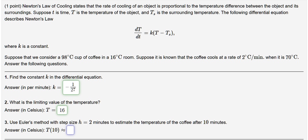 Newton's Law of Cooling states that the rate of cooling of an object is proportional to the temperature difference between the object and its surroundings. Suppose t is time, T is the temperature of the object, and Ts is the surrounding temperature. The following differential equation describes Newton's Law

dT/dt = k(T - Ts),

where k is a constant.

Suppose that we consider a 98°C cup of coffee in a 16°C room. Suppose it is known that the coffee cools at a rate of 2°C/min. when it is 70°C. Answer the following questions.

1. Find the constant k in the differential equation.
Answer (in per minute): k = -1/27

2. What is the limiting value of the temperature?
Answer (in Celsius): T = 16

3. Use Euler's method with step size h = 2 minutes to estimate the temperature of the coffee after 10 minutes.
Answer (in Celsius): T(10) ?