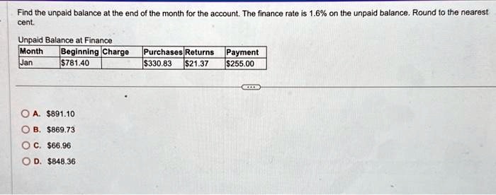 Find the unpaid balance at the end of the month for the account. The finance rate is 1.6% on the unpaid balance. Round to the nearest
cent.
Unpaid Balance at Finance
Month	Beginning Charge	Purchases	Returns	Payment
Jan	781.40330.83	21.37255.00
A. 891.10
B.869.73
C. 66.96
D.848.36